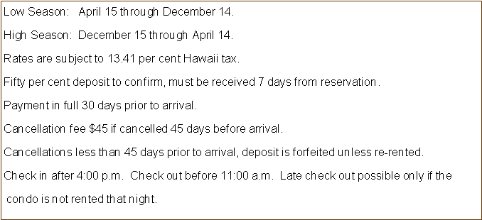 Text Box: Low Season:   April 15 through December 14.High Season:  December 15 through April 14.  Rates are subject to 13.41 per cent Hawaii tax.Fifty per cent deposit to confirm, must be received 7 days from reservation.Payment in full 30 days prior to arrival.Cancellation fee $45 if cancelled 45 days before arrival.Cancellations less than 45 days prior to arrival, deposit is forfeited unless re-rented.Check in after 4:00 p.m.  Check out before 11:00 a.m.  Late check out possible only if the  condo is not rented that night.  