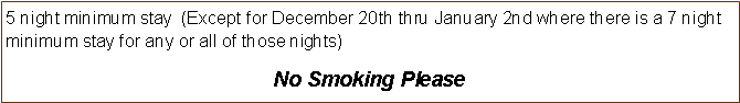 Text Box: 5 night minimum stay  (Except for December 20th thru January 2nd where there is a 7 night minimum stay for any or all of those nights) No Smoking Please 