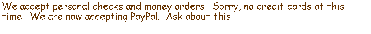 Text Box: We accept personal checks and money orders.  Sorry, no credit cards at this time.  We are now accepting PayPal.  Ask about this.