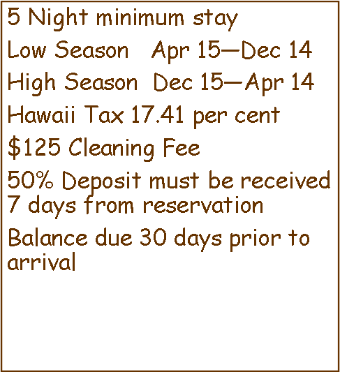 Text Box: 5 Night minimum stayLow Season   Apr 15Dec 14High Season  Dec 15Apr 14Hawaii Tax 17.41 per cent$125 Cleaning Fee50% Deposit must be received 7 days from reservationBalance due 30 days prior to arrival 