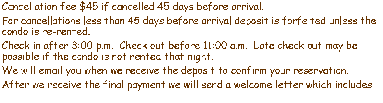 Text Box: Cancellation fee $45 if cancelled 45 days before arrival.For cancellations less than 45 days before arrival deposit is forfeited unless the condo is re-rented.Check in after 3:00 p.m.  Check out before 11:00 a.m.  Late check out may be possible if the condo is not rented that night.We will email you when we receive the deposit to confirm your reservation.After we receive the final payment we will send a welcome letter which includes 