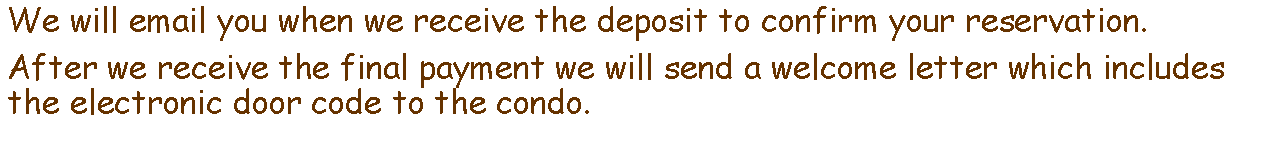 Text Box: We will email you when we receive the deposit to confirm your reservation.After we receive the final payment we will send a welcome letter which includes the electronic door code to the condo.