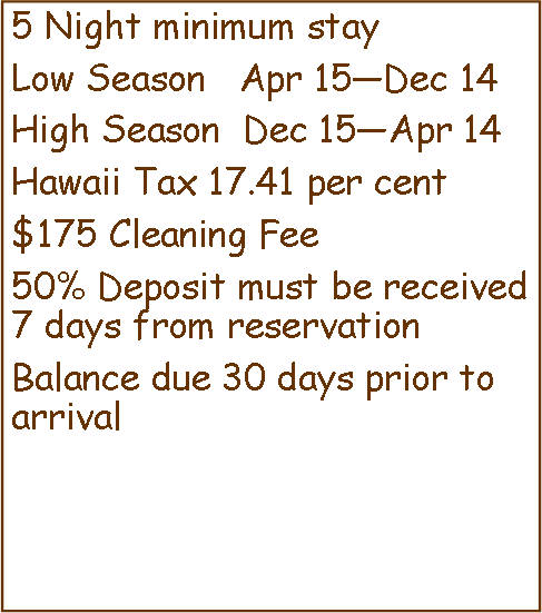 Text Box: 5 Night minimum stayLow Season   Apr 15—Dec 14High Season  Dec 15—Apr 14Hawaii Tax 17.41 per cent$125 Cleaning Fee50% Deposit must be received 7 days from reservationBalance due 30 days prior to arrival 
