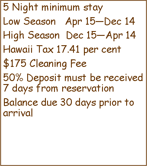 Text Box: 5 Night minimum stayLow Season   Apr 15—Dec 14High Season  Dec 15—Apr 14Hawaii Tax 17.41 per cent$175 Cleaning Fee50% Deposit must be received 7 days from reservationBalance due 30 days prior to arrival 