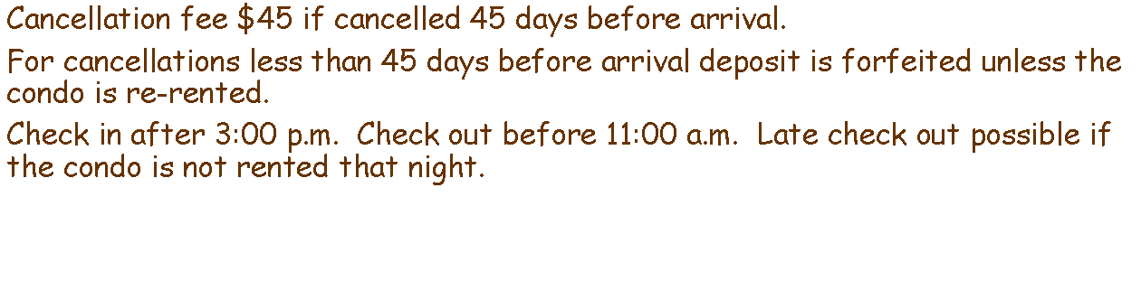 Text Box: Cancellation fee $45 if cancelled 45 days before arrival.For cancellations less than 45 days before arrival deposit is forfeited unless the condo is re-rented.Check in after 3:00 p.m.  Check out before 11:00 a.m.  Late check out possible if the condo is not rented that night.