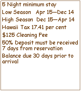 Text Box: 5 Night minimum stayLow Season   Apr 15Dec 14High Season  Dec 15Apr 14Hawaii Tax 14.41 per cent$100 Cleaning Fee50% Deposit must be received 7 days from reservationBalance due 30 days prior to arrival 